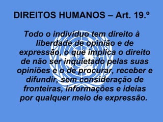 DIREITOS HUMANOS – Art. 19.º Todo o indivíduo tem direito à liberdade de opinião e de expressão, o que implica o direito de não ser inquietado pelas suas opiniões e o de procurar, receber e difundir, sem consideração de fronteiras, informações e ideias por qualquer meio de expressão.   