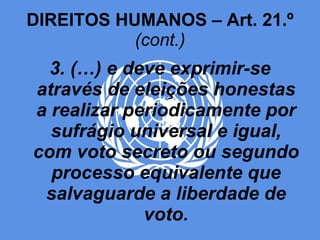 DIREITOS HUMANOS – Art. 21.º  (cont.) 3. (…) e deve exprimir-se através de eleições honestas a realizar periodicamente por sufrágio universal e igual, com voto secreto ou segundo processo equivalente que salvaguarde a liberdade de voto. 