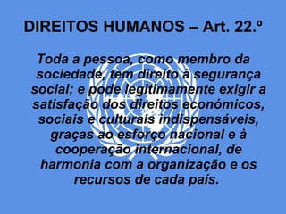 DIREITOS HUMANOS – Art. 22.º Toda a pessoa, como membro da sociedade, tem direito à segurança social; e pode legitimamente exigir a satisfação dos direitos económicos, sociais e culturais indispensáveis, graças ao esforço nacional e à cooperação internacional, de harmonia com a organização e os recursos de cada país.   