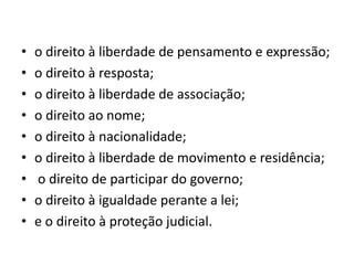 • o direito à liberdade de pensamento e expressão;
• o direito à resposta;
• o direito à liberdade de associação;
• o direito ao nome;
• o direito à nacionalidade;
• o direito à liberdade de movimento e residência;
• o direito de participar do governo;
• o direito à igualdade perante a lei;
• e o direito à proteção judicial.
 