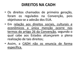 DIREITOS NA CADH
• Os direitos chamados de primeira geração,
foram os regulados na Convenção, pois
objetivava-se a adesão dos EUA.
• Em relação aos direitos sociais, culturais e
econômicos a única menção ocorre nos
termos do artigo 26 da Convenção, segundo o
qual cabe aos Estados alcançarem a plena
realização de tais direitos;
• Assim, a CADH não os enuncia de forma
específica.
 