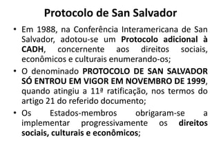 Protocolo de San Salvador
• Em 1988, na Conferência Interamericana de San
Salvador, adotou-se um Protocolo adicional à
CADH, concernente aos direitos sociais,
econômicos e culturais enumerando-os;
• O denominado PROTOCOLO DE SAN SALVADOR
SÓ ENTROU EM VIGOR EM NOVEMBRO DE 1999,
quando atingiu a 11ª ratificação, nos termos do
artigo 21 do referido documento;
• Os Estados-membros obrigaram-se a
implementar progressivamente os direitos
sociais, culturais e econômicos;
 