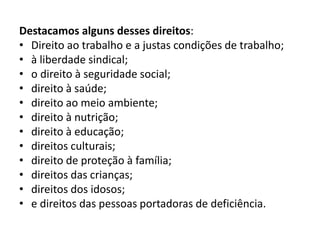 Destacamos alguns desses direitos:
• Direito ao trabalho e a justas condições de trabalho;
• à liberdade sindical;
• o direito à seguridade social;
• direito à saúde;
• direito ao meio ambiente;
• direito à nutrição;
• direito à educação;
• direitos culturais;
• direito de proteção à família;
• direitos das crianças;
• direitos dos idosos;
• e direitos das pessoas portadoras de deficiência.
 
