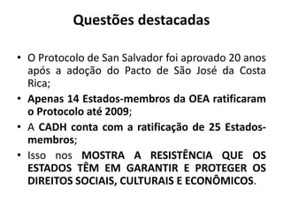 Questões destacadas
• O Protocolo de San Salvador foi aprovado 20 anos
após a adoção do Pacto de São José da Costa
Rica;
• Apenas 14 Estados-membros da OEA ratificaram
o Protocolo até 2009;
• A CADH conta com a ratificação de 25 Estados-
membros;
• Isso nos MOSTRA A RESISTÊNCIA QUE OS
ESTADOS TÊM EM GARANTIR E PROTEGER OS
DIREITOS SOCIAIS, CULTURAIS E ECONÔMICOS.
 