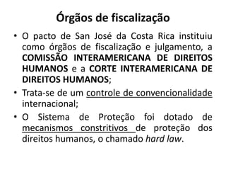 Órgãos de fiscalização
• O pacto de San José da Costa Rica instituiu
como órgãos de fiscalização e julgamento, a
COMISSÃO INTERAMERICANA DE DIREITOS
HUMANOS e a CORTE INTERAMERICANA DE
DIREITOS HUMANOS;
• Trata-se de um controle de convencionalidade
internacional;
• O Sistema de Proteção foi dotado de
mecanismos constritivos de proteção dos
direitos humanos, o chamado hard law.
 