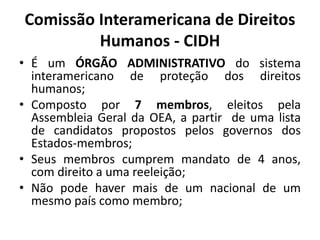 Comissão Interamericana de Direitos
Humanos - CIDH
• É um ÓRGÃO ADMINISTRATIVO do sistema
interamericano de proteção dos direitos
humanos;
• Composto por 7 membros, eleitos pela
Assembleia Geral da OEA, a partir de uma lista
de candidatos propostos pelos governos dos
Estados-membros;
• Seus membros cumprem mandato de 4 anos,
com direito a uma reeleição;
• Não pode haver mais de um nacional de um
mesmo país como membro;
 