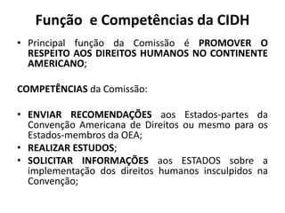 Função e Competências da CIDH
• Principal função da Comissão é PROMOVER O
RESPEITO AOS DIREITOS HUMANOS NO CONTINENTE
AMERICANO;
COMPETÊNCIAS da Comissão:
• ENVIAR RECOMENDAÇÕES aos Estados-partes da
Convenção Americana de Direitos ou mesmo para os
Estados-membros da OEA;
• REALIZAR ESTUDOS;
• SOLICITAR INFORMAÇÕES aos ESTADOS sobre a
implementação dos direitos humanos insculpidos na
Convenção;
 