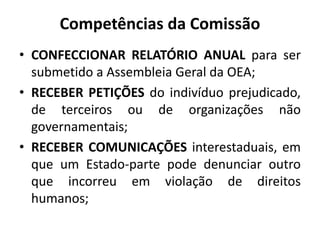 Competências da Comissão
• CONFECCIONAR RELATÓRIO ANUAL para ser
submetido a Assembleia Geral da OEA;
• RECEBER PETIÇÕES do indivíduo prejudicado,
de terceiros ou de organizações não
governamentais;
• RECEBER COMUNICAÇÕES interestaduais, em
que um Estado-parte pode denunciar outro
que incorreu em violação de direitos
humanos;
 