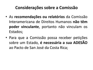 Considerações sobre a Comissão
• As recomendações ou relatórios da Comissão
Interamericana de Direitos Humanos não têm
poder vinculante, portanto não vinculam os
Estados;
• Para que a Comissão possa receber petições
sobre um Estado, é necessária a sua ADESÃO
ao Pacto de San José da Costa Rica;
 