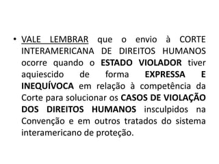 • VALE LEMBRAR que o envio à CORTE
INTERAMERICANA DE DIREITOS HUMANOS
ocorre quando o ESTADO VIOLADOR tiver
aquiescido de forma EXPRESSA E
INEQUÍVOCA em relação à competência da
Corte para solucionar os CASOS DE VIOLAÇÃO
DOS DIREITOS HUMANOS insculpidos na
Convenção e em outros tratados do sistema
interamericano de proteção.
 