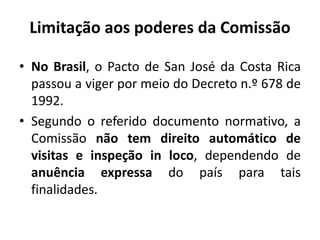 Limitação aos poderes da Comissão
• No Brasil, o Pacto de San José da Costa Rica
passou a viger por meio do Decreto n.º 678 de
1992.
• Segundo o referido documento normativo, a
Comissão não tem direito automático de
visitas e inspeção in loco, dependendo de
anuência expressa do país para tais
finalidades.
 