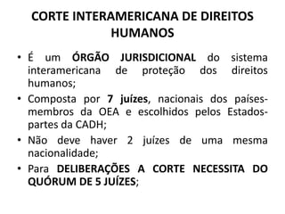 CORTE INTERAMERICANA DE DIREITOS
HUMANOS
• É um ÓRGÃO JURISDICIONAL do sistema
interamericana de proteção dos direitos
humanos;
• Composta por 7 juízes, nacionais dos países-
membros da OEA e escolhidos pelos Estados-
partes da CADH;
• Não deve haver 2 juízes de uma mesma
nacionalidade;
• Para DELIBERAÇÕES A CORTE NECESSITA DO
QUÓRUM DE 5 JUÍZES;
 