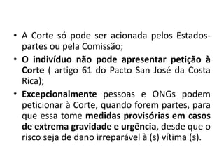 • A Corte só pode ser acionada pelos Estados-
partes ou pela Comissão;
• O indivíduo não pode apresentar petição à
Corte ( artigo 61 do Pacto San José da Costa
Rica);
• Excepcionalmente pessoas e ONGs podem
peticionar à Corte, quando forem partes, para
que essa tome medidas provisórias em casos
de extrema gravidade e urgência, desde que o
risco seja de dano irreparável à (s) vítima (s).
 