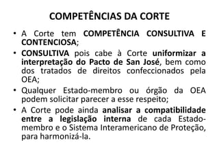 COMPETÊNCIAS DA CORTE
• A Corte tem COMPETÊNCIA CONSULTIVA E
CONTENCIOSA;
• CONSULTIVA pois cabe à Corte uniformizar a
interpretação do Pacto de San José, bem como
dos tratados de direitos confeccionados pela
OEA;
• Qualquer Estado-membro ou órgão da OEA
podem solicitar parecer a esse respeito;
• A Corte pode ainda analisar a compatibilidade
entre a legislação interna de cada Estado-
membro e o Sistema Interamericano de Proteção,
para harmonizá-la.
 
