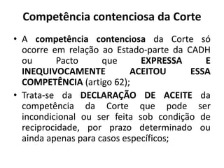 Competência contenciosa da Corte
• A competência contenciosa da Corte só
ocorre em relação ao Estado-parte da CADH
ou Pacto que EXPRESSA E
INEQUIVOCAMENTE ACEITOU ESSA
COMPETÊNCIA (artigo 62);
• Trata-se da DECLARAÇÃO DE ACEITE da
competência da Corte que pode ser
incondicional ou ser feita sob condição de
reciprocidade, por prazo determinado ou
ainda apenas para casos específicos;
 