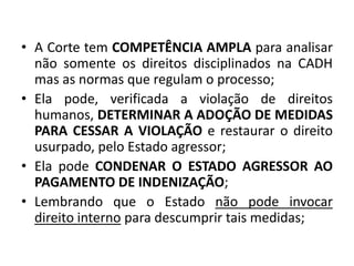 • A Corte tem COMPETÊNCIA AMPLA para analisar
não somente os direitos disciplinados na CADH
mas as normas que regulam o processo;
• Ela pode, verificada a violação de direitos
humanos, DETERMINAR A ADOÇÃO DE MEDIDAS
PARA CESSAR A VIOLAÇÃO e restaurar o direito
usurpado, pelo Estado agressor;
• Ela pode CONDENAR O ESTADO AGRESSOR AO
PAGAMENTO DE INDENIZAÇÃO;
• Lembrando que o Estado não pode invocar
direito interno para descumprir tais medidas;
 