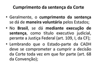 Cumprimento da sentença da Corte
• Geralmente, o cumprimento da sentença
se dá de maneira voluntária pelos Estados;
• No Brasil, se dá mediante execução de
sentença, como título executivo judicial,
perante a Justiça Federal (art. 109, I, da CF);
• Lembrando que o Estado-parte da CADH
deve se comprometer a cumprir a decisão
da Corte toda vez em que for parte (art. 68
da Convenção);
 