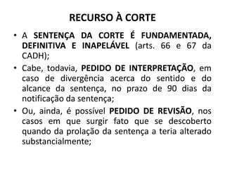 RECURSO À CORTE
• A SENTENÇA DA CORTE É FUNDAMENTADA,
DEFINITIVA E INAPELÁVEL (arts. 66 e 67 da
CADH);
• Cabe, todavia, PEDIDO DE INTERPRETAÇÃO, em
caso de divergência acerca do sentido e do
alcance da sentença, no prazo de 90 dias da
notificação da sentença;
• Ou, ainda, é possível PEDIDO DE REVISÃO, nos
casos em que surgir fato que se descoberto
quando da prolação da sentença a teria alterado
substancialmente;
 