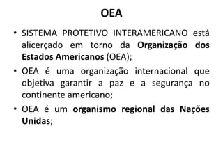 OEA
• SISTEMA PROTETIVO INTERAMERICANO está
alicerçado em torno da Organização dos
Estados Americanos (OEA);
• OEA é uma organização internacional que
objetiva garantir a paz e a segurança no
continente americano;
• OEA é um organismo regional das Nações
Unidas;
 