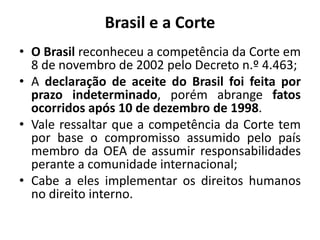 Brasil e a Corte
• O Brasil reconheceu a competência da Corte em
8 de novembro de 2002 pelo Decreto n.º 4.463;
• A declaração de aceite do Brasil foi feita por
prazo indeterminado, porém abrange fatos
ocorridos após 10 de dezembro de 1998.
• Vale ressaltar que a competência da Corte tem
por base o compromisso assumido pelo país
membro da OEA de assumir responsabilidades
perante a comunidade internacional;
• Cabe a eles implementar os direitos humanos
no direito interno.
 