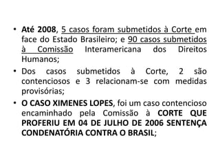 • Até 2008, 5 casos foram submetidos à Corte em
face do Estado Brasileiro; e 90 casos submetidos
à Comissão Interamericana dos Direitos
Humanos;
• Dos casos submetidos à Corte, 2 são
contenciosos e 3 relacionam-se com medidas
provisórias;
• O CASO XIMENES LOPES, foi um caso contencioso
encaminhado pela Comissão à CORTE QUE
PROFERIU EM 04 DE JULHO DE 2006 SENTENÇA
CONDENATÓRIA CONTRA O BRASIL;
 