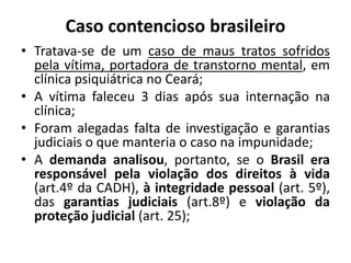 Caso contencioso brasileiro
• Tratava-se de um caso de maus tratos sofridos
pela vítima, portadora de transtorno mental, em
clínica psiquiátrica no Ceará;
• A vítima faleceu 3 dias após sua internação na
clínica;
• Foram alegadas falta de investigação e garantias
judiciais o que manteria o caso na impunidade;
• A demanda analisou, portanto, se o Brasil era
responsável pela violação dos direitos à vida
(art.4º da CADH), à integridade pessoal (art. 5º),
das garantias judiciais (art.8º) e violação da
proteção judicial (art. 25);
 