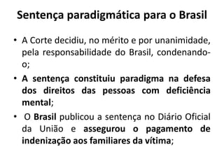 Sentença paradigmática para o Brasil
• A Corte decidiu, no mérito e por unanimidade,
pela responsabilidade do Brasil, condenando-
o;
• A sentença constituiu paradigma na defesa
dos direitos das pessoas com deficiência
mental;
• O Brasil publicou a sentença no Diário Oficial
da União e assegurou o pagamento de
indenização aos familiares da vítima;
 