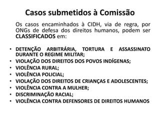 Casos submetidos à Comissão
Os casos encaminhados à CIDH, via de regra, por
ONGs de defesa dos direitos humanos, podem ser
CLASSIFICADOS em:
• DETENÇÃO ARBITRÁRIA, TORTURA E ASSASSINATO
DURANTE O REGIME MILITAR;
• VIOLAÇÃO DOS DIREITOS DOS POVOS INDÍGENAS;
• VIOLÊNCIA RURAL;
• VIOLÊNCIA POLICIAL;
• VIOLAÇÃO DOS DIREITOS DE CRIANÇAS E ADOLESCENTES;
• VIOLÊNCIA CONTRA A MULHER;
• DISCRIMINAÇÃO RACIAL;
• VIOLÊNCIA CONTRA DEFENSORES DE DIREITOS HUMANOS
 