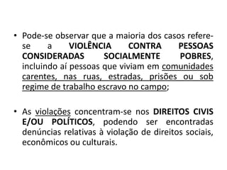 • Pode-se observar que a maioria dos casos refere-
se a VIOLÊNCIA CONTRA PESSOAS
CONSIDERADAS SOCIALMENTE POBRES,
incluindo aí pessoas que viviam em comunidades
carentes, nas ruas, estradas, prisões ou sob
regime de trabalho escravo no campo;
• As violações concentram-se nos DIREITOS CIVIS
E/OU POLÍTICOS, podendo ser encontradas
denúncias relativas à violação de direitos sociais,
econômicos ou culturais.
 