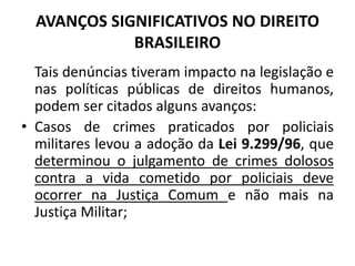 AVANÇOS SIGNIFICATIVOS NO DIREITO
BRASILEIRO
Tais denúncias tiveram impacto na legislação e
nas políticas públicas de direitos humanos,
podem ser citados alguns avanços:
• Casos de crimes praticados por policiais
militares levou a adoção da Lei 9.299/96, que
determinou o julgamento de crimes dolosos
contra a vida cometido por policiais deve
ocorrer na Justiça Comum e não mais na
Justiça Militar;
 