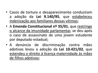 • Casos de tortura e desaparecimento conduziram
a adoção da Lei 9.140/95, que estabeleceu
indenização aos familiares dessas vítimas;
• A Emenda Constitucional nº 35/01, que restringe
o alcance da imunidade parlamentar, se deu após
o caso de assassinato de uma jovem estudante
por deputado estadual;
• A denúncia de discriminação contra mães
adotivas levou a adoção da Lei 10.421/02, que
estendeu o direito à licença maternidade às mães
de filhos adotivos;
 