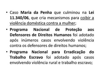 • Caso Maria da Penha que culminou na Lei
11.340/06, que cria mecanismos para coibir a
violência doméstica contra a mulher;
• Programa Nacional de Proteção aos
Defensores de Direitos Humanos foi adotado
após inúmeros casos envolvendo violência
contra os defensores de direitos humanos;
• Programa Nacional para Erradicação do
Trabalho Escravo foi adotado após casos
envolvendo violência rural e trabalho escravo;
 