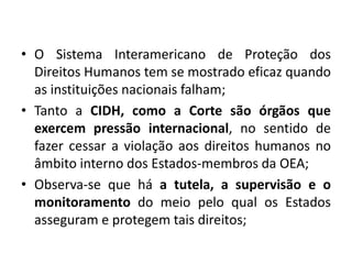 • O Sistema Interamericano de Proteção dos
Direitos Humanos tem se mostrado eficaz quando
as instituições nacionais falham;
• Tanto a CIDH, como a Corte são órgãos que
exercem pressão internacional, no sentido de
fazer cessar a violação aos direitos humanos no
âmbito interno dos Estados-membros da OEA;
• Observa-se que há a tutela, a supervisão e o
monitoramento do meio pelo qual os Estados
asseguram e protegem tais direitos;
 