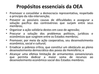 Propósitos essenciais da OEA
• Promover e consolidar a democracia representativa, respeitado
o princípio da não-intervenção;
• Prevenir as possíveis causas de dificuldades e assegurar a
solução pacífica das controvérsias que surjam entre seus
membros;
• Organizar a ação solidária destes em caso de agressão;
• Procurar a solução dos problemas políticos, jurídicos e
econômicos que surgirem entre os Estados membros;
• Promover, por meio da ação cooperativa, seu desenvolvimento
econômico, social e cultural;
• Erradicar a pobreza crítica, que constitui um obstáculo ao pleno
desenvolvimento democrático dos povos do Hemisfério; e
• Alcançar uma efetiva limitação de armamentos convencionais
que permita dedicar a maior soma de recursos ao
desenvolvimento econômico-social dos Estados membros.
 