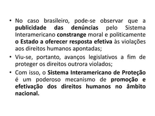 • No caso brasileiro, pode-se observar que a
publicidade das denúncias pelo Sistema
Interamericano constrange moral e politicamente
o Estado a oferecer resposta efetiva às violações
aos direitos humanos apontadas;
• Viu-se, portanto, avanços legislativos a fim de
proteger os direitos outrora violados;
• Com isso, o Sistema Interamericano de Proteção
é um poderoso mecanismo de promoção e
efetivação dos direitos humanos no âmbito
nacional.
 