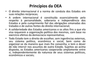 Princípios da OEA
• O direito internacional é a norma de conduta dos Estados em
suas relações recíprocas;
• A ordem internacional é constituída essencialmente pelo
respeito à personalidade, soberania e independência dos
Estados e pelo cumprimento fiel das obrigações emanadas dos
tratados e de outras fontes do direito internacional;
• A solidariedade dos Estados americanos e os altos fins a que ela
visa requerem a organização política dos mesmos, com base no
exercício efetivo da democracia representativa;
• Todo Estado tem o direito de escolher, sem ingerências externas,
seu sistema político, econômico e social, bem como de
organizar-se da maneira que mais lhe convenha, e tem o dever
de não intervir nos assuntos de outro Estado. Sujeitos ao acima
disposto, os Estados americanos cooperarão amplamente entre
si, independentemente da natureza de seus sistemas políticos,
econômicos e sociais;
 