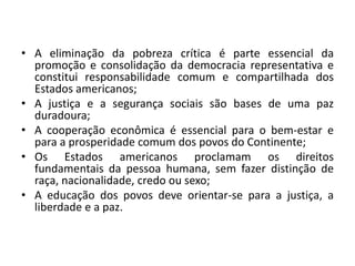 • A eliminação da pobreza crítica é parte essencial da
promoção e consolidação da democracia representativa e
constitui responsabilidade comum e compartilhada dos
Estados americanos;
• A justiça e a segurança sociais são bases de uma paz
duradoura;
• A cooperação econômica é essencial para o bem-estar e
para a prosperidade comum dos povos do Continente;
• Os Estados americanos proclamam os direitos
fundamentais da pessoa humana, sem fazer distinção de
raça, nacionalidade, credo ou sexo;
• A educação dos povos deve orientar-se para a justiça, a
liberdade e a paz.
 
