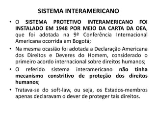 SISTEMA INTERAMERICANO
• O SISTEMA PROTETIVO INTERAMERICANO FOI
INSTALADO EM 1948 POR MEIO DA CARTA DA OEA,
que foi adotada na 9ª Conferência Internacional
Americana ocorrida em Bogotá;
• Na mesma ocasião foi adotada a Declaração Americana
dos Direitos e Deveres do Homem, considerado o
primeiro acordo internacional sobre direitos humanos;
• O referido sistema interamericano não tinha
mecanismo constritivo de proteção dos direitos
humanos;
• Tratava-se do soft-law, ou seja, os Estados-membros
apenas declaravam o dever de proteger tais direitos.
 
