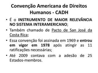 Convenção Americana de Direitos
Humanos - CADH
• É o INSTRUMENTO DE MAIOR RELEVÂNCIA
NO SISTEMA INTERAMERICANO;
• Também chamado de Pacto de San José da
Costa Rica;
• Essa convenção foi assinada em 1969 e entrou
em vigor em 1978 após atingir as 11
ratificações necessárias;
• Até 2009 contava com a adesão de 25
Estados-membros.
 