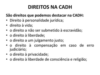 DIREITOS NA CADH
São direitos que podemos destacar na CADH:
• Direito à personalidade jurídica;
• direito à vida;
• o direito a não ser submetido à escravidão;
• o direito à liberdade;
• o direito a um julgamento justo;
• o direito à compensação em caso de erro
judiciário;
• o direito à privacidade;
• o direito à liberdade de consciência e religião;
 