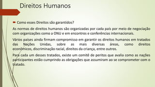 Direitos Humanos
 Como esses Direitos são garantidos?
As normas de direitos humanos são organizadas por cada país por meio de negociação
com organizações como a ONU e em encontros e conferências internacionais.
Vários países ainda firmam compromisso em garantir os direitos humanos em tratados
das Nações Unidas, sobre as mais diversas áreas, como direitos
econômicos, discriminação racial, direitos da criança, entre outros.
Para cada um desses tratados, existe um comitê de peritos que avalia como as nações
participantes estão cumprindo as obrigações que assumiram ao se comprometer com o
tratado.
 