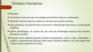 Direitos Humanos
 Resumo:
 Os Direitos Humanos são uma categoria de direitos básicos e inalienáveis.
 Garantem direitos básicos a todos os membros da espécie humana.
 Seus primeiros reconhecimentos ocorreram na Revolução Americana e na Revolução
Francesa.
 Foram oficializados, no século XX, por meio da Declaração Universal dos Direitos
Humanos, da ONU.
 Possuem como objetivo garantir direitos fundamentais, como a vida, a liberdade, a
saúde e a segurança das pessoas, bem como o direito à defesa e ao justo julgamento
a quem seja acusado de um crime.
 