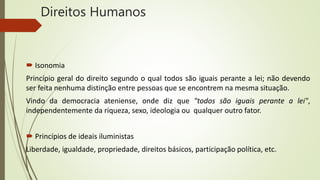 Direitos Humanos
 Isonomia
Princípio geral do direito segundo o qual todos são iguais perante a lei; não devendo
ser feita nenhuma distinção entre pessoas que se encontrem na mesma situação.
Vindo da democracia ateniense, onde diz que "todos são iguais perante a lei",
independentemente da riqueza, sexo, ideologia ou qualquer outro fator.
 Princípios de ideais iluministas
Liberdade, igualdade, propriedade, direitos básicos, participação política, etc.
 