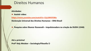 Direitos Humanos
Atividades:
 Assistir vídeo:
https://www.youtube.com/watch?v=SJy1M4iYiMo
Declaração Universal dos Direitos Humanos – ONU Brasil
 Pesquise sobre Eleanor Roosevelt – impulsionadora na criação da DUDH (1948)
Até a próxima!
Profª Kely Metzker – Sociologia/Filosofia 
 