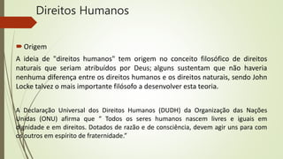 Direitos Humanos
Origem
A ideia de "direitos humanos" tem origem no conceito filosófico de direitos
naturais que seriam atribuídos por Deus; alguns sustentam que não haveria
nenhuma diferença entre os direitos humanos e os direitos naturais, sendo John
Locke talvez o mais importante filósofo a desenvolver esta teoria.
A Declaração Universal dos Direitos Humanos (DUDH) da Organização das Nações
Unidas (ONU) afirma que “ Todos os seres humanos nascem livres e iguais em
dignidade e em direitos. Dotados de razão e de consciência, devem agir uns para com
os outros em espírito de fraternidade.”
 