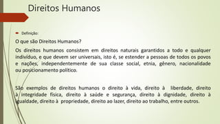 Direitos Humanos
 Definição:
O que são Direitos Humanos?
Os direitos humanos consistem em direitos naturais garantidos a todo e qualquer
indivíduo, e que devem ser universais, isto é, se estender a pessoas de todos os povos
e nações, independentemente de sua classe social, etnia, gênero, nacionalidade
ou posicionamento político.
São exemplos de direitos humanos o direito à vida, direito à liberdade, direito
à integridade física, direito à saúde e segurança, direito à dignidade, direito à
igualdade, direito à propriedade, direito ao lazer, direito ao trabalho, entre outros.
 