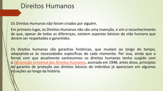 Direitos Humanos
Os Direitos Humanos não foram criados por alguém.
Em primeiro lugar, os Direitos Humanos não são uma invenção, e sim o reconhecimento
de que, apesar de todas as diferenças, existem aspectos básicos da vida humana que
devem ser respeitados e garantidos.
Os direitos humanos são garantias históricas, que mudam ao longo do tempo,
adaptando-se às necessidades específicas de cada momento. Por isso, ainda que a
forma com que atualmente conhecemos os direitos humanos tenha surgido com
a Declaração Universal dos Direitos Humanos, assinada em 1948, antes disso, princípios
de garantia de proteção aos direitos básicos do indivíduo já apareciam em algumas
situações ao longo da história.
 