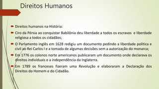 Direitos Humanos
 Direitos humanos na História:
 Ciro da Pérsia ao conquistar Babilônia deu liberdade a todos os escravos e liberdade
religiosa a todos os cidadãos;
 O Parlamento inglês em 1628 redigiu um documento pedindo a liberdade política e
civil ao Rei Carlos I e a tomada de algumas decisões sem a autorização do monarca;
 Em 1776 os colonos norte americanos publicaram um documento onde declarava os
direitos individuais e a independência da Inglaterra.
 Em 1789 os franceses fizeram uma Revolução e elaboraram a Declaração dos
Direitos do Homem e do Cidadão.
 
