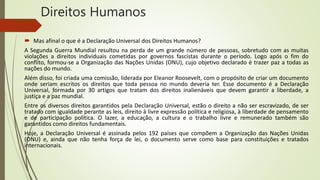 Direitos Humanos
 Mas afinal o que é a Declaração Universal dos Direitos Humanos?
A Segunda Guerra Mundial resultou na perda de um grande número de pessoas, sobretudo com as muitas
violações a direitos individuais cometidas por governos fascistas durante o período. Logo após o fim do
conflito, formou-se a Organização das Nações Unidas (ONU), cujo objetivo declarado é trazer paz a todas as
nações do mundo.
Além disso, foi criada uma comissão, liderada por Eleanor Roosevelt, com o propósito de criar um documento
onde seriam escritos os direitos que toda pessoa no mundo deveria ter. Esse documento é a Declaração
Universal, formada por 30 artigos que tratam dos direitos inalienáveis que devem garantir a liberdade, a
justiça e a paz mundial.
Entre os diversos direitos garantidos pela Declaração Universal, estão o direito a não ser escravizado, de ser
tratado com igualdade perante as leis, direito à livre expressão política e religiosa, à liberdade de pensamento
e de participação política. O lazer, a educação, a cultura e o trabalho livre e remunerado também são
garantidos como direitos fundamentais.
Hoje, a Declaração Universal é assinada pelos 192 países que compõem a Organização das Nações Unidas
(ONU) e, ainda que não tenha força de lei, o documento serve como base para constituições e tratados
internacionais.
 