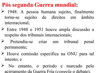 Pós segunda Guerra mundial:
 1948: A pessoa humana sujeito, finalmente
torna-se sujeito de direitos em âmbito
internacional;
 Entre 1948 e 1951 houve ampla discussão a
respeito dos tribunais internacionais;
 Pretendia-se criar um tribunal penal
permanente;
 Houve comissão específica na ONU para tal
intento; e
 No entanto, o período e marcado pelo
acirramento da Guerra Fria (congela o debate).
 